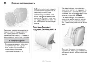 48 Сиденья, системы защиты
Движение вперед пассажиров пе‐
редних сидений задерживается,
что в определенной степени
уменьшает вероятность травмиро‐
вания верхней части тела и головы.
9 Предупреждение
Оптимальная защита обеспечи‐
вается только в том случае,
если сиденье установлено в
правильном положении.
Положение сидений 3 39.
В области раскрытия подушки
безопасности не должно быть
каких-либо препятствий.
Правильно установите и на‐
дежно закрепите ремень без‐
опасности. Только в этом слу‐
чае подушка безопасности смо‐
жет обеспечить необходимую
защиту.
Система боковых
подушек безопасности
Система боковых подушек без‐
опасности состоит из подушек, ус‐
тановленных в спинках передних
сидений. Эти подушки можно опре‐
делить по надписи AIRBAG.
Система боковых подушек без‐
опасности срабатывает в случае
достаточно сильного столкнове‐
ния. Зажигание должно быть вклю‐
чено.
В случае бокового столкновения
вероятность повреждения верхней
части тела и таза значительно сни‐
жается.
http://vnx.su/
 