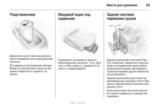 Места для хранения 59
Подстаканники
Держатель для стаканов располо‐
жен в передней части центральной
консоли.
В 3-дверных пассажирских автомо‐
билях он расположен также на бо‐
ковой поверхности заднего си‐
денья.
Вещевой ящик под
сиденьем
Поднимите за выемку и выньте.
Максимальная нагрузка: 1,5 кг. Для
того чтобы закрыть, задвиньте на
место и зафиксируйте.
Задняя система
перевозки грузов
Задний кронштейн (система Flex-
Fix) позволяет закреплять велоси‐
педы на выдвижном кронштейне,
встроенном в дверь автомобиля.
Транспортировка других объектов
не допускается.
Задний кронштейн рассчитан на
максимальную нагрузку в 40 кг.Вес
одного велосипеда не должен пре‐
вышать 20 кг.
Если кронштейн не используется,
его можно задвинуть в днище ав‐
томобиля.
http://vnx.su/
 