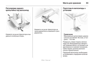Места для хранения 63
Регулировка заднего
кронштейна под велосипед
Нажмите на рычаг фиксатора и вы‐
двиньте колесные опоры.
Нажмите на рычаг фиксатора на
тросе-держателе и извлеките трос-
держатель.
Подготовьте велосипеды к
установке
Примечание
Максимально допустимая ширина
шатуна составляет 38,3 мм, а тол‐
щина – 14,4 мм.
Повернуть левую педаль велоси‐
педа (не оборудованную звездоч‐
кой привода цепи) и установить ее
вертикально в нижнее положение.
Сама педаль должна распола‐
гаться горизонтально.
Передний велосипед необходимо
устанавливать передним колесом
влево.
http://vnx.su/
 