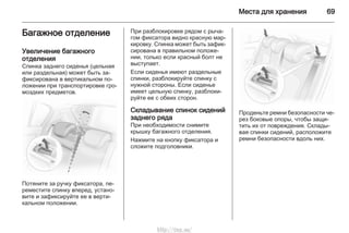 Места для хранения 69
Багажное отделение
Увеличение багажного
отделения
Спинка заднего сиденья (цельная
или раздельная) может быть за‐
фиксирована в вертикальном по‐
ложении при транспортировке гро‐
моздких предметов.
Потяните за ручку фиксатора, пе‐
реместите спинку вперед, устано‐
вите и зафиксируйте ее в верти‐
кальном положении.
При разблокировке рядом с рыча‐
гом фиксатора видно красную мар‐
кировку. Спинка может быть зафик‐
сирована в правильном положе‐
нии, только если красный болт не
выступает.
Если сиденья имеют раздельные
спинки, разблокируйте спинку с
нужной стороны. Если сиденье
имеет цельную спинку, разблоки‐
руйте ее с обеих сторон.
Складывание спинок сидений
заднего ряда
При необходимости снимите
крышку багажного отделения.
Нажмите на кнопку фиксатора и
сложите подголовники.
Проденьте ремни безопасности че‐
рез боковые опоры, чтобы защи‐
тить их от повреждения. Склады‐
вая спинки сидений, расположите
ремни безопасности вдоль них.
http://vnx.su/
 