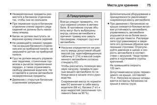 Места для хранения 75
■ Незакрепленные предметы раз‐
местите в багажном отделении
так, чтобы они не скользили.
■ При перевозке груза в багажном
отделении спинки заднего ряда
сидений не должны быть накло‐
нены вперед.
■ Багаж не должен выступать за
верхнюю кромку спинок сидений.
■ Не размещайте никаких предме‐
тов на крышке багажного отделе‐
ния или на приборной панели, не
закрывайте датчик на приборной
панели.
■ Груз не должен мешать управле‐
нию педалями, стояночным тор‐
мозом и рычагом переключения
передач, а также ограничивать
свободу движений водителя. Не
оставляйте в салоне автомобиля
незакрепленные предметы.
■ Движение с открытым багажным
отделением запрещено.
9 Предупреждение
Всегда следует проверять, что
груз надежно уложен в автомо‐
биле. В противном случае объ‐
екты могут быть выброшены
внутрь салона автомобиля и
причинят травму или смерть
пассажирам, повредят груз или
автомобиль.
■ Нагрузка определяется как раз‐
ность между допустимой общей
массой (см. идентификационную
табличку 3 214) и массой снаря‐
женного автомобиля согласно
стандарту EC.
Чтобы рассчитать полезную вес‐
овую нагрузку, проверьте дан‐
ные вашего автомобиля по та‐
блице веса в начале этого руко‐
водства.
Снаряженная масса по нормати‐
вам ЕС включает в себя массу
водителя (68 кг), багажа (7 кг) и
всех жидкостей (заполнение топ‐
ливного бака на 90 %).
Дополнительное оборудование и
принадлежности увеличивают
снаряженную массу автомобиля.
■ При движении с багажником на
крыше снижается боковая ветро‐
вая устойчивость автомобиля,
управляемость автомобиля
ухудшается из-за более высо‐
кого центра тяжести. Распреде‐
лите груз равномерно и закре‐
пите его должным образом кре‐
пежными стропами. Отрегули‐
руйте давление в шинах и ско‐
рость автомобиля в соответ‐
ствии с загрузкой. Чаще прове‐
ряйте и подтягивайте стропы
креплений.
Не превышайте скорость
120 км/ч.
Допустимая масса груза, перево‐
зимого на крыше, составляет
75 кг. Нагрузка на крышу склады‐
вается из массы багажника на
крыше и массы груза.
http://vnx.su/
 