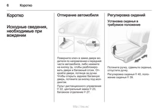 6 Коротко
Коротко
Исходные сведения,
необходимые при
вождении
Отпирание автомобиля
Поверните ключ в замке двери во‐
дителя по направлению к передней
части автомобиля, либо нажмите
на кнопку q, чтобы разблокиро‐
вать двери и багажный отсек. От‐
кройте двери, потянув за ручки.
Чтобы открыть заднюю багажную
дверь, потяните за кнопку под мол‐
дингом.
Пульт дистанционного управления
3 22, центральный замок 3 23,
багажное отделение 3 27.
Регулировка сидений
Установка сиденья в
требуемое положение
Потяните ручку, сдвиньте сиденье,
отпустите ручку.
Регулировка сиденья 3 40, поло‐
жение сиденья 3 39.
http://vnx.su/
 