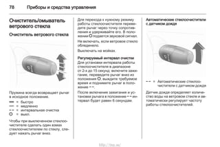 78 Приборы и средства управления
Очиститель/омыватель
ветрового стекла
Очиститель ветрового стекла
Пружина всегда возвращает рычаг
в исходное положение.
& = быстро
% = медленно
$ = интервальная очистка
§ = выкл.
Чтобы при выключенном стеклоо‐
чистителе сделать один взмах
стеклоочистителем по стеклу, сле‐
дует нажать рычаг вниз.
Для перехода к нужному режиму
работы стеклоочистителя переве‐
дите рычаг через точку сопротив‐
ления и удерживайте его. В поло‐
жении § подается звуковой сигнал.
Не включать, если ветровое стекло
обледенело.
Выключать на мойках.
Регулируемый интервал очистки
Для установки интервала работы
стеклоочистителя в диапазоне
от 2-х до 15 секунд: включите зажи‐
гание, переведите рычаг вниз из
положения §, выждите требуемое
время и поднимите рычаг в поло‐
жение $.
После включения зажигания и ус‐
тановки рычага в положение $ ин‐
тервал будет равен 6 секундам.
Автоматические стеклоочистители
с датчиком дождя
$ = Автоматические стеклоо‐
чистители с датчиком дождя
Датчик дождя определяет количе‐
ство воды на ветровом стекле и ав‐
томатически регулирует частоту
работы стеклоочистителей.
http://vnx.su/
 