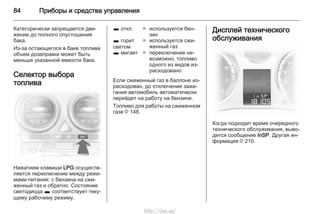 84 Приборы и средства управления
Категорически запрещается дви‐
жение до полного опустошения
бака.
Из-за остающегося в баке топлива
объем дозаправки может быть
меньше указанной емкости бака.
Селектор выбора
топлива
Нажатием клавиши LPG осуществ‐
ляется переключение между режи‐
мами питания: с бензина на сжи‐
женный газ и обратно. Состояние
светодиода 1 соответствует теку‐
щему рабочему режиму.
1 откл. = используется бен‐
зин
1 горит
светом
= используется сжи‐
женный газ
1 мигает = переключение не‐
возможно, топливо
одного из видов из‐
расходовано
Если сжиженный газ в баллоне из‐
расходован, до отключения зажи‐
гания автомобиль автоматически
перейдет на работу на бензине.
Топливо для работы на сжиженном
газе 3 148.
Дисплей технического
обслуживания
Когда подходит время очередного
технического обслуживания, выво‐
дится сообщение InSP. Другая ин‐
формация 3 210.
http://vnx.su/
 