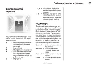 Приборы и средства управления 85
Дисплей коробки
передач
На дисплей коробки передач выво‐
дится режим ее работы и выбран‐
ная передача.
P = Положение парковки ав‐
томатической коробки
передач
R = Задний ход
N = Нейтральное положение
A = Автоматический режим
работы автоматизиро‐
ванной механической ко‐
робки передач
D = Передача
1, 2, 3 = Выбранная передача,
автоматическая коробка
передач
1 - 5 = Текущая передача, авто‐
матизированная механи‐
ческая коробка передач,
ручной режим работы
Индикаторы
Описанные ниже индикаторы на
некоторых версиях автомобиля мо‐
гут отсутствовать. Описание рас‐
пространяется на все версии ис‐
полнения приборов. При включе‐
нии зажигания на короткое время
загорится большинство индикато‐
ров, что можно рассматривать как
проверку их работоспособности.
Цвета индикаторов обозначают:
Красный = опасность, важное на‐
поминание
Желтый = предупреждение,
справка, неисправ‐
ность
Зеленый = подтверждение вклю‐
чения
Синий = подтверждение вклю‐
чения
http://vnx.su/
 