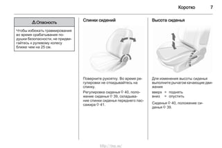 Коротко 7
9 Опасность
Чтобы избежать травмирования
во время срабатывания по‐
душки безопасности, не придви‐
гайтесь к рулевому колесу
ближе чем на 25 см.
Спинки сидений
Поверните рукоятку. Во время ре‐
гулировки не откидывайтесь на
спинку.
Регулировка сиденья 3 40, поло‐
жение сиденья 3 39, складыва‐
ние спинки сиденья переднего пас‐
сажира 3 41.
Высота сиденья
Для изменения высоты сиденья
выполните рычагом качающие дви‐
жения
вверх = поднять
вниз = опустить
Сиденья 3 40, положение си‐
денья 3 39.
http://vnx.su/
 