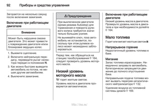 92 Приборы и средства управления
Загорается на несколько секунд
после включения зажигания.
Включение при работающем
двигателе
Внимание
Может быть нарушена смазка
двигателя. Это может привести
к повреждению двигателя и/или
блокировке ведущих колес.
1. Выжмите сцепление.
2. Включите нейтральную пере‐
дачу, переведите рычаг селек‐
тора передач в положение N.
3. Как можно быстрее выведите
автомобиль из потока, не ме‐
шая другим автомобилям.
4. Выключите зажигание.
9 Предупреждение
При выключенном двигателе
(кроме режима Autostop) для
торможения и поворота руле‐
вого колеса требуются значи‐
тельно большие усилия.
Не вынимайте ключ, пока авто‐
мобиль не остановится, по‐
скольку при этом рулевое ко‐
лесо может неожиданно забло‐
кироваться.
Перед тем, как обращаться на
станцию техобслуживания 3 164,
следует проверить уровень мотор‐
ного масла.
Низкий уровень
моторного масла
S горит желтым светом.
Уровень масла в двигателе про‐
веряется автоматически.
Включение при работающем
двигателе
Низкий уровень масла в двигателе.
Проверьте уровень масла в двига‐
теле и при необходимости долейте
3 164.
Мало топлива
Горит или мигает желтым светом Y.
Непрерывное горение
Недостаточный уровень топлива в
баке.
Мигание
Запас топлива израсходован. Не‐
медленно заправьте автомобиль.
Категорически запрещается дви‐
жение до полного опустошения
бака.
Неправильная подача топлива мо‐
жет вызвать перегрев каталитиче‐
ского нейтрализатора 3 132.
Удаление воздуха из топливной
системы дизеля 3 169.
http://vnx.su/
 