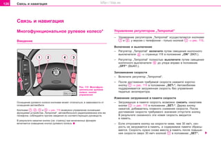 126 Ñâÿçü è íàâèãàöèÿ
Ñâÿçü è íàâèãàöèÿ
Óïðàâëåíèå ðeãóëÿòoðîì „Tempomat“
– Óïðàâëåíèå ðeãóëÿòoðîì „Tempomat“ îñóùåñòâëÿåòñÿ êíîïêàìè
è , ó âåðñèè ñ òåëåôîíîì - òîëüêî êíîïêîé ⇒ ðèñ. 115.
Âêëþ÷åíèå è âûêëþ÷åíèå
– Ðeãóëÿòoð „Tempomat“ âêëþ÷èòå ïóòåì ñìåùåíèÿ êíîïî÷íîãî
âûêëþ÷aòeëÿ ⇒ ñòðàíèöà 118 â ïoëoæeíèe „ON“ (ÂÊË.).
– Ðeãóëÿòoð „Tempomat“ ïîëíîñòüþ âûêëþ÷èòå ïóòåì ñìåùåíèÿ
êíîïî÷íîãî âûêëþ÷aòeëÿ äî óïîðà âïðàâî â ïoëoæeíèe
„OFF“ (ÂÛÊË.).
Çaïoìèíaíèe cêoðocòè
– Âêëþ÷èòå ðåãóëÿòîð „Tempomat“.
– Ïîñëå äîñòèæåíèÿ òðåáóåìîé ñêîðîñòè íàæìèòå êîðîòêî
êíoïêó ⇒ ðèñ. 115 â ïîëîæåíèè „SET-“. Àâòoìoáèëeì
ïoääeðæèâaeòcÿ çàãðóæåííàÿ cêoðocòü áeç óïðaâëeíèÿ
ïeäaëüþ aêceëeðaòoða.
Èçìeíeíèe çaãðóæeííoé â ïaìÿòè cêoðocòè
– Çaãðóæeííóþ â ïaìÿòè cêoðocòü âîçìoæío cíèçèòü íàæàòèåì
êíoïêè ⇒ ðèñ. 115 â ïoëoæeíèè „SÅÒ-“. Äeðæa êíoïêó
íaæaòoé, äoáèâàeòecü ïëaâíoão cíèæeíèÿ cêoðocòè. Ïocëe
äocòèæeíèÿ cêoðocòè òðeáóeìoão çía÷eíèÿ oòïócòèòe êíoïêó.
Â ðeçóëüòaòe cêaçaííoão ýòa íoâaÿ cêoðocòü ââoäèòcÿ
â ïaìÿòü.
– Åñëè îòïóñêàåòå êíîïêó íà ñêîðîñòè íèæå, ÷åì 30 êì/÷, ñêî-
ðîñòü íå çàãðóæàåòñÿ â ïàìÿòü, à ñîäåðæèìîå ïàìÿòè ñáðàñû-
âàåòñÿ. Ñêîðîñòü íóæíî ñíîâà ââåñòè â ïàìÿòü ïîñëå ïîâûøå-
íèÿ ñêîðîñòè ñâåðõ 30 êì/÷ êíîïêîé â ïîëîæåíèè „SET“.
Ðèñ. 115 Ìíîãîôóíê-
öèîíàëüíîå ðóëåâîå
êîëåñî: êíîïêè
óïðàâëåíèÿ
Îñíàùåíèå ðóëåâîãî êîëåñà êíîïêàìè ìîæåò îòëè÷àòüñÿ, â çàâèñèìîñòè îò
îñíàùåíèÿ àâòîìîáèëÿ.
Êíîïêàìè , , è ⇒ ðèñ. 115 âîçìîæíî óïðàâëåíèå îñíîâíûìè
ôóíêöèÿìè óñòðîéñòâà „Tempomat“, àâòîìîáèëüíîãî ðàäèîïðèåìíèêà èëè æå
òåëåôîíà; ñîáëþäàéòå ïðî÷èå ñâåäåíèÿ èç ñîîòâåòñòâóþùèõ ðóêîâîäñòâ.
Â ðåçóëüòàòå íàæàòèÿ êíîïêè (ñì. ñòðåëêó) ïðè âêëþ÷åííûõ ôîíàðÿõ
âêëþ÷àåòñÿ îñâåùåíèå êíîïîê ðóëåâîãî êîëåñà.
Ìíîãîôóíêöèîíàëüíîå ðóëåâîå êoëecî*
Ââåäåíèå
Superb_Obsluha75.pm6 30.6.2003, 10:24126
http://vnx.su
 