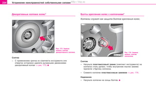 224 Óñòðàíåíèå íåèñïðàâíîñòåé ñîáñòâåííûìè ñèëàìè
Äåêîðàòèâíûå êîëïàêè êîëåñ* Áîëòû êðåïëåíèÿ êîëåñ ñ êîëïà÷êàìè*
Êîëïà÷êè ñëóæàò êàê çàùèòà áîëòîâ êðåïëåíèÿ êîëåñ.
Ðèñ. 173 Çàìåíà
êîëåñà: ñíÿòèå
äåêîðàòèâíîãî êîëïàêà
Ñíÿòèå
– Ñ ïðèìåíåíèåì êðþ÷êà èç êîìïëåêòà èíñòðóìåíòà èëè
îòâåðòêè îñòîðîæíî óäàëèòå ðû÷àæíûìè äâèæåíèÿìè
äåêîðàòèâíûé êîëïàê ⇒ ðèñ. 173.
Ðèñ. 174 Çàìåíà
êîëåñà: ñíÿòèå
êîëïà÷êîâ
Ñíÿòèå
– Íàñóíüòå ïëàñòìàññîâûé çàæèì (êîìïëåêò èíñòðóìåíòà) íà
êîëïà÷îê ñòîëü äàëåêî, ÷òîáû âíóòðåííèå ÿçû÷êè çàæèìà
ïðèëåãëè ê áóðòèêó êîëïà÷êà.
– Ñíèìèòå êîëïà÷êè ïëàñòìàññîâûì çàæèìîì ⇒ ðèñ. 174.
Íàäåâàíèå
– Íàñóíüòå êîëïà÷êè íà êîíöû áîëòîâ.
Superb_Svepomoc75.pm6 30.6.2003, 10:24224
http://vnx.su
 