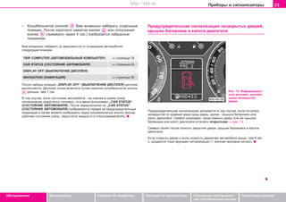 23Ïðèáîðû è ñèãíàëèçàòîðû
Oáñëóæèâàíèå Áåçîïàñíîñòü Óêàçàíèÿ ïî âîæäåíèþ Óêàçàíèÿ ïî ýêñïëóàòàöèè Óñòðàíåíèå íåèñïðàâíîñ-
òåé ñîáñòâåííûìè ñèëàìè
Òåõíè÷åñêèå äàííûå
– Êîëûáåëü÷àòîé êíîïêîé Âàì âîçìîæíî íàáèðàòü îòäåëüíûå
ïîçèöèè. Ïîñëå êîðîòêîãî íàæàòèÿ êíîïêè èëè îòïóñêàíèÿ
êíîïêè (ïðèìåðíî ÷åðåç 4 ñåê.) èçîáðàçèòñÿ íàáðàííîå
ïîêàçàíèå.
Âàì âîçìîæíî íàáèðàòü (â çàâèñèìîñòè îò îñíàùåíèÿ àâòîìîáèëÿ)
ñëåäóþùèå ïîçèöèè:
TRIP COMPUTER (ÀÂÒÎÌÎÁÈËÜÍÛÉ ÊÎÌÏÜÞÒÅÐ) ⇒ ñòðàíèöà 18
CAR STATUS (ÑÎÑÒÎßÍÈÅ ÀÂÒÎÌÎÁÈËß) ⇒ ñòðàíèöà 24
DISPLAY OFF (ÂÛÊËÞ×ÅÍÈÅ ÄÈÑÏËÅß)
NAVIGATION (ÍÀÂÈÃÀÖÈß) ⇒ ñòðàíèöà 26
Ïîñëå íàáîðà ïîçèöèè „DISPLAY OFF“ (ÂÛÊËÞ×ÅÍÈÅ ÄÈÑÏËÅß) äèñïëåé
âûêëþ÷àåòñÿ. Äèñïëåé ñíîâà âêëþ÷èòå ïóòåì íàæàòèÿ êîëûáåëü÷àòîé êíîïêè
äîëüøå, ÷åì 1 ñåê.
Â òîì ñëó÷àå, åñëè ñîñòîÿíèå àâòîìîáèëÿ - íå ñîâñåì â íîðìå (íàïð.
ñèãíàëèçàöèÿ íåäîñòàòêà òîïëèâà), òî â ìåíþ âñïûõèâàåò „CAR STATUS“
(ÑÎÑÒÎßÍÈÅ ÀÂÒÎÌÎÁÈËß). Ïîñëå ïåðåêëþ÷åíèÿ íà „CAR STATUS“
(ÑÎÑÒÎßÍÈÅ ÀÂÒÎÌÎÁÈËß) èçîáðàæàåòñÿ ïåðâàÿ èç ïðåäóïðåäèòåëüíûõ
èíäèêàöèé è çàòåì ìîæåòå èçîáðàæàòü ÷åðåç êîëûáåëü÷àòóþ êíîïêó ïðî÷èå
ðàáî÷èå ñîñòîÿíèÿ (íàïð. íåäîñòàòîê æèäêîñòè â ñòåêëîîìûâàòåëÿõ).
Ïðåäóïðåäèòåëüíàÿ ñèãíàëèçàöèÿ íåçàêðûòûõ äâåðåé,
êðûøêè áàãàæíèêà è êàïîòà äâèãàòåëÿ
Ðèñ. 13 Èíôîðìàöèîí-
íûé äèñïëåé: ñèãíàëè-
çàöèÿ íåçàêðûòîé
äâåðè
Ïðåäóïðåäèòåëüíàÿ ñèãíàëèçàöèÿ çàãîðàåòñÿ â òîì ñëó÷àå, åñëè îñòàëàñü
íåçàêðûòîé ïî êðàéíåé ìåðå îäíà äâåðü, äàëåå - êðûøêà áàãàæíèêà èëè
êàïîò äâèãàòåëÿ. Ñèìâîë óêàçûâàåò, êàêàÿ èìåííî äâåðü èëè æå êðûøêà
áàãàæíèêà èëè êàïîò äâèãàòåëÿ îñòàëèñü îòêðûòûìè ⇒ ðèñ. 13.
Ñèìâîë ãàñíåò ïîñëå ïîëíîãî çàêðûòèÿ äâåðè, êðûøêè áàãàæíèêà è êàïîòà
äâèãàòåëÿ.
Åñëè îòêðûòû äâåðè è åñëè ñêîðîñòü äâèæåíèÿ àâòîìîáèëÿ âûøå, ÷åì 6 êì/
÷, ðàçäàåòñÿ òîæå çâóêîâàÿ ñèãíàëèçàöèÿ (1 êðàòêèé çâóêîâîé ñèãíàë).
Superb_Obsluha75.pm6 30.6.2003, 10:2323
http://vnx.su
 