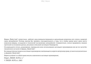 Фирма „Škoda Auto“ непрестанно работает над усовершенствованием и дальнейшим развитием всех типов и моделей
своих автомобилей. Поэтому просим Вас проявить снисходительность к тому, что в любое время могут иметь место
изменения формы, оснащения и технологий поставляемых автомобилей. Следовательно, нельзя предъявлять никаких
претензий на основании данных, рисунков и описаний настоящего Руководства.
Не разрешаются печать, размножение, перевод или иное использование настоящего произведения или же его части без
письменного согласия от фирмы „Škoda Auto“.
Всeимущественныеправананастоящеепроизведение,вытекающиеизнормпоавторскомуправу,остаютсяисключительно
за фирмой „Škoda Auto“.
Фирма оставляет за собой право вносить изменения в настоящее произведение.
Издал: „ŠKODA AUTO a. s.“
© ŠKODA AUTO a.s. 2003
http://vnx.su
 