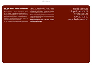 ŠkodaSuperb
РУКОВОДСТВО ПО ЭКСПЛУАТАЦИИ
Návod k obsluze
Superb rusky 08.03
S73.5610.04.75
3U0 012 003 EC
www.skoda-auto.com
Superbrusky08.03S73.5610.04.75
Вы тоже можетe помочъ окружающей
среде!
Расход топлива в Вашем автомобиле „Škoda“
и, тем самым, содержание вредных веществ в
выпускаемых отработавшых газах в решающей
мере обусловлены Вашей техникой вождения.
Шумность автомобиля и его износ зависят от
способа Вашего обращения с ним.
О том, как пользоваться Вашим автомобилем
„Škoda“ с максимальным учетом защиты
окружающей среды, а при этом ездить
економично, Вы сможете узнать на страницах
настоящего Руководсва по обслуживанию.
Кроме того следует уделять большое внимание
тем разделам Руководства, которые обозначены
симболом цветочка `.
Сотрудничайте с нами - в деие защиты
окружающейсреды.
http://vnx.su
 