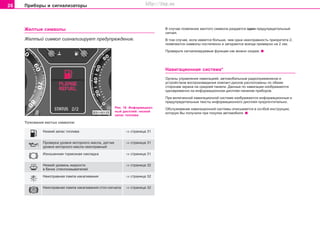 26 Ïðèáîðû è ñèãíàëèçàòîðû
Æåëòûå ñèìâîëû
Æåëòûé ñèìâîë ñèãíàëèçèðóåò ïðåäóïðåæäåíèå.
Ðèñ. 16 Èíôîðìàöèîí-
íûé äèñïëåé: íèçêèé
çàïàñ òîïëèâà
Òîëêîâàíèÿ æåëòûõ ñèìâîëîâ:
Íèçêèé çàïàñ òîïëèâà ⇒ ñòðàíèöà 31
Ïðîâåðêà óðîâíÿ ìîòîðíîãî ìàñëà, äàò÷èê ⇒ ñòðàíèöà 31
óðîâíÿ ìîòîðíîãî ìàñëà íåèñïðàâíûé
Èçíîøåííàÿ òîðìîçíàÿ íàêëàäêà ⇒ ñòðàíèöà 31
Íèçêèé óðîâåíü æèäêîñòè ⇒ ñòðàíèöà 32
â áà÷êå ñòåêëîîìûâàòåëåé
Íåèñïðàâíàÿ ëàìïà íàêàëèâàíèÿ ⇒ ñòðàíèöà 32
Íåèñïðàâíàÿ ëàìïà íàêàëèâàíèÿ ñòîï-ñèãíàëà ⇒ ñòðàíèöà 32
Â ñëó÷àå ïîÿâëåíèÿ æåëòîãî ñèìâîëà ðàçäàåòñÿ îäèí ïðåäóïðåäèòåëüíûé
ñèãíàë.
Â òîì ñëó÷àå, åñëè èìååòñÿ áîëüøå, ÷åì îäíà íåèñïðàâíîñòü ïðèîðèòåòà 2,
ïîÿâëÿþòñÿ ñèìâîëû ïîñòåïåííî è çàãîðàþòñÿ âñåãäà ïðèìåðíî íà 2 ñåê.
Ïðîâåðüòå ñèãíàëèçèðóåìûå ôóíêöèè êàê ìîæíî ñêîðåå.
Íàâèãàöèîííàÿ ñèñòåìà*
Îðãàíû óïðàâëåíèÿ íàâèãàöèåé, àâòîìîáèëüíûì ðàäêîïðèåìíèêîì è
óñòðîéñòâîì âîñïðîèçâåäåíèÿ êîìïàêò-äèñêîâ ðàñïîëîæåíû ïî îáåèì
ñòîðîíàì ýêðàíà íà ñðåäíåé ïàíåëè. Äàííûå ïî íàâèãàöèè èçîáðàæàþòñÿ
îäíîâðåìåííî íà èíôîðìàöèîííîì äèñïëåå ïàíåëèâ ïðèáîðîâ.
Ïðè âêëþ÷åííîé íàâèãàöèîííîé ñèñòåìå èçîáðàæàþòñÿ èíôîðìàöèîííûå è
ïðåäóïðåäèòåëüíûå òåêñòû èíôîðìàöèîííîãî äèñïëåÿ ïðåäïî÷òèòåëüíî.
Îáñëóæèâàíèå íàâèãàöèîííîé ñèñòåìû îïèñûâàåòñÿ â îñîáîé èíñòðóêöèè,
êîòîðóþ Âû ïîëó÷èëè ïðè ïîêóïêå àâòîìîáèëÿ.
Superb_Obsluha75.pm6 30.6.2003, 10:2326
http://vnx.su
 