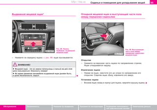 95Ñèäåíüÿ è ïîìåùåíèÿ äëÿ óêëàäûâàíèÿ âåùåé
Oáñëóæèâàíèå Áåçîïàñíîñòü Óêàçàíèÿ ïî âîæäåíèþ Óêàçàíèÿ ïî ýêñïëóàòàöèè Óñòðàíåíèå íåèñïðàâíîñ-
òåé ñîáñòâåííûìè ñèëàìè
Òåõíè÷åñêèå äàííûå
Âûäâèæíîé âåùåâîé ÿùèê*
Ðèñ. 88 Ïàíåëü
ïðèáîðîâ: âûäâèæíîé
âåùåâîé ÿùèê
– Íàæìèòå íà ñåðåäèíó ÿùèêà ⇒ ðèñ. 88; ÿùèê âûñîâûâàåòñÿ.
ÂÍÈÌÀÍÈÅ!
l Âåùåâîé ÿùèê - ýòî íå çàìåíà ïåïåëüíèöû è íåëüçÿ èì äëÿ ýòîé
öåëè ïîëüçîâàòüñÿ. Îïàñíîñòü ïîæàðà!
l Âî âðåìÿ äâèæåíèÿ àâòîìîáèëÿ âûäâèæíîé ÿùèê äîëæåí áûòü,
â öåëÿõ áåçîïàñíîñòè, çàêðûò.
Îòêèäíîé âåùåâîé ÿùèê â âûñòóïàþùåé ÷àñòè ïîëà
ìåæäó ïåðåäíèìè ñèäåíüÿìè
Ðèñ. 89 Âûñòóïàþùàÿ
÷àñòü ïîëà ìåæäó
ïåðåäíèìè ñèäåíüÿìè:
âåùåâîé ÿùèê
Îòêðûòèå
– Íàæìèòå íà âåðõíþþ ÷àñòü ÿùèêà ïî íàïðàâëåíèþ ñòðåëêè.
ßùèê îòêèäûâàåòñÿ íàðóæó.
Èçâëå÷åíèå ÿùèêà
– Íàæàâ íà ÿùèê, ñìåñòèòå åãî äî óïîðà ïî íàïðàâëåíèþ åãî
îòêðûòèÿ. Ñõâàòèâ ÿùèê ñáîêó, èçâëåêèòå åãî ââåðõ.
Óñòàíîâêà ÿùèêà
– Âëîæèâ ÿùèê íàçàä â êîðïóñ äëÿ ÿùèêà, çàêðîéòå êðûøêó ÿùèêà.
Superb_Obsluha75.pm6 30.6.2003, 10:2395
http://vnx.su
 