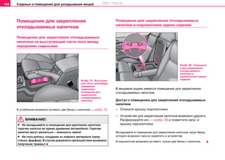 Сиденья и помещения для укладывания вещей104
Помещения для закрепления
откладываемых напитков
Помещение для закрепления откладываемых
напитков на выступающей части пола между
передними сиденьями
В углубления возможно вставить две банки с напитком ⇒ изобр. 79.
ВНИМАНИЕ!
• Не вкладывайте в помещение для крепления напитков
горячие напитки во время движения автомобиля. Горячие
напитки могут разлиться – опасность ожога!
• Не пользуйтесь сосудами из ломкого материала (напр.
стекло, фарфор). В случае дорожного происшествия возможно
получение травмы!
Помещение для закрепления откладываемых
напитков в подлокотнике задних сидений
В вещевом ящике имеется помещение для закрепления
откладываемых напитков.
Доступ к помещению для закрепления откладываемых
напитков
– Откиньте крышку подлокотника.
– Устройство для закрепления напитков возможно удалить.
Расфиксируйте его ⇒ изобр. 80 и поместите напр. в
крышку подлокотника.
Вкладывайте в помещение для закрепления напитков такую банку,
которую возможно прочно закрепить в устройстве.
В подлокотник возможно вставить только две банки с напитком.
Изобр. 79 Выступаю
щая часть пола между
передними
сиденьями:
помещение для
закрепления
откладываемых
напитков
Изобр. 80 Помещени
е для закрепления
откладываемых
напитков в
подлокотнике задних
сидений
http://vnx.su
 