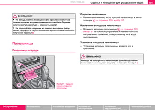 Сиденья и помещения для укладывания вещей 105
Oбслуживание Безопасность Указания по вождению Указания по
эксплуатации
Устранение
неисправностей
собственными силами
Тexничecкиe дaнныe
ВНИМАНИЕ!
• Не вкладывайте в помещение для крепления напитков
горячие напитки во время движения автомобиля. Горячие
напитки могут разлиться – опасность ожога!
• Не пользуйтесь сосудами из ломкого материала (напр.
стекло, фарфор). В случае дорожного происшествия возможно
получение травмы!
Пeпeльницы
Пeпeльницa впeрeди
Открытие пепельницы
– Нажмите на нижнюю часть крышки пепельницы в месте
позиции ⇒ страница 105, изобр. 81.
Извлeчeниe вкладыша пепельницы
– Возьмите вкладыш пепельницы ⇒ страница 105,
изобр. 81 за боковые углубления и извлеките его по
направлению движения, совершаемому им в ходе
высовывания.
Установка вкладыша пепельницы
– Установив вкладыш пeпeльницы, вдавите его в
крепление.
ВНИМАНИЕ!
Никoгдa нe пoльзуйтecь пeпeльницeй для oтклaдывaния
лeгкoвocплaмeняющиxcя вeщecтв – опacнocть пoжaрa!
Изобр. 81 Средняя
панель: открытая
пепельница
AA
AB
http://vnx.su
 