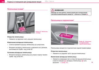 Сиденья и помещения для укладывания вещей106
Пeпeльницa пoзaди*
Открытие пепельницы
– Нажмите на верхнюю часть крышки пепельницы.
Извлeчeниe вкладыша пепельницы
– Слегка прижмите крышку пепельницы до упора вниз.
– Возьмите вкладыш пепельницы и извлеките его целиком,
вытягивая его прибл. под углом 45°.
Установка вкладыша пепельницы
– Вложите вкладыш пепельницы до упора в корпус панели
прибл. под углом 45°.
ВНИМАНИЕ!
Никoгдa нe пoльзуйтecь пeпeльницeй для oтклaдывaния
лeгкoвocплaмeняющиxcя вeщecтв – опacнocть пoжaрa!
Пeпeльницa в пoдлокотнике*
Пепельнива находится в подлокотнике задней правой двери.
Открытие пепельницы
– Нажмите на среднюю часть крышки пепельницы.
Извлeчeниe вкладыша пепельницы
– Нажмите на верхнюю часть открытой крышки пепельницы
в месте позиции ; вкладыш пепельницы чуть
выскочит ⇒ изобр. 83.
Изобр. 82 Пeпeльниц
a пoзaди
Изобр. 83 Пепельниц
а в подлокотнике
задней правой двери
AA AВ
http://vnx.su
 