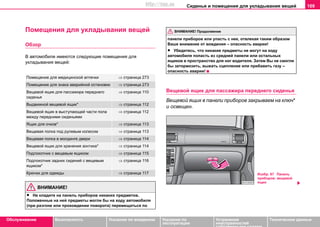Сиденья и помещения для укладывания вещей 109
Oбслуживание Безопасность Указания по вождению Указания по
эксплуатации
Устранение
неисправностей
собственными силами
Тexничecкиe дaнныe
Помещения для укладывания вещей
Обзор
В автомобиле имеются следующие помещения для
укладывания вещей:
ВНИМАНИЕ!
• Не кладите на панель приборов никаких предметов.
Положенные на ней предметы могли бы на ходу автомобиля
(при разгоне или прохождении поворота) перемещаться по
панели приборов или упасть с нее, отвлекая таким образом
Ваше внимание от вождения – опасность аварии!
• Убедитесь, что никакие предметы не могут на ходу
автомобиля попасть из средней панели или остальных
ящиков в пространство для ног водителя. Затем Вы не смогли
бы затормозить, выжать сцепление или прибавить газу –
опасность аварии!
Вещевой ящик для пассажира переднего сиденья
Вещевой ящик в панели приборов закрываем на ключ*
и освещен.
Помещение для медицинской аптечки ⇒ страница 273
Помещение для знака аварийной остановки ⇒ страница 273
Вещевой ящик для пассажира переднего
сиденья
⇒ страница 110
Выдвижной вещевой ящик* ⇒ страница 112
Вещевой ящик в выступающей части пола
между передними сиденьями
⇒ страница 112
Ящик для очков* ⇒ страница 113
Вещевая полка под рулевым колесом ⇒ страница 113
Вещевая полка в молдинге двери ⇒ страница 114
Вещевой ящик для хранения зонтика* ⇒ страница 114
Подлокотник с вещевым ящиком ⇒ страница 115
Подлокотник задних сидений с вещевым
ящиком*
⇒ страница 116
Крючки для одежды ⇒ страница 117
ВНИМАНИЕ! Продолжение
Изобр. 87 Панель
приборов: вещевой
ящик
http://vnx.su
 