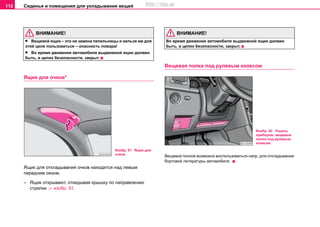 Сиденья и помещения для укладывания вещей112
ВНИМАНИЕ!
• Вещевой ящик – это не замена пепельницы и нельзя им для
этой цели пользоваться – опасность пожара!
• Во время движения автомобиля выдвижной ящик должен
быть, в целях безопасности, закрыт.
Ящик для очков*
Ящик для откладывания очков находится над левым
передним окном.
– Ящик открывают, откидывая крышку по направлению
стрелки ⇒ изобр. 91.
ВНИМАНИЕ!
Во время движения автомобиля выдвижной ящик должен
быть, в целях безопасности, закрыт.
Вещевая полка под рулевым колесом
Вещевой полкой возможно воспользоваться напр. для откладывания
бортовой литературы автомобиля.
Изобр. 91 Ящик для
очков
Изобр. 92 Панель
приборов: вещевые
полки под рулевым
колесом
http://vnx.su
 