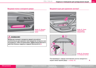 Сиденья и помещения для укладывания вещей 113
Oбслуживание Безопасность Указания по вождению Указания по
эксплуатации
Устранение
неисправностей
собственными силами
Тexничecкиe дaнныe
Вещевая полка в молдинге двери
ВНИМАНИЕ!
Вещевыми полками в молдингах дверей пользуйтесь
исключительно для хранения таких предметов, которые из них
не выдаются, чтобы не ограничивать эффективную дальность
действия боковых надувных подушек безопасности.
Вещевой ящик для хранения зонтика*
Поставляемый с завода–изготовителя зонтик находится в
ящике левой задней двери ⇒ изобр. 94.
Изобр. 93 Вещевая
полка в молдинге
двери
Изобр. 94 Левая
задняя дверь:
вещевой ящик
Изобр. 95 Разложени
е и сложение зонтика
http://vnx.su
 