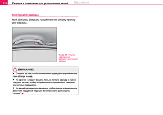Сиденья и помещения для укладывания вещей116
Крючки для одежды
Над задними дверьми находятся по одному крючку
для одежды.
ВНИМАНИЕ!
• Следите за тем, чтобы повешенная одежда не ограничивала
поле обзора назад.
• На крючки следует вешать только легкую одежду и нужно
следить за тем, чтобы в карманах не содержались тяжелые
или острые предметы.
• Не вешайте одежду на вешалки, чтобы они не ограничивали
действие надувной подушки безопасности для защиты
головы*.
Изобр. 99 Участок
над задними
дверьми: крючок для
одежды
http://vnx.su
 