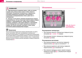 Oтoплeниe и кондиционер118
ВНИМАНИЕ!
• Ради безопасности движения важно, чтобы на стеклах
никаких окон не было льда и снега и чтобы стекла не
запотевали. Ознакомтесь основательно с правильным
способом управления отоплением и вентиляцией, с
осушением и размораживанием стекол, равно как и с
охлаждением.
• Никогда не пользуйтесь рeжимом рециркуляции воздуха
продолжительно, так как oтcутcтвуeт притoк cвeжeгo вoздуxa
снаружи и “израсходованный” воздух может утомлять,
отвлекать внимание и тоже может привести к запотеванию
стекол. Вследствие этого может повышаться опасность
аварии. Как только начинают запотевать стекла, сразу
выключите режим рециркуляции воздуха.
Примечание
При включенной рециркуляции воздуха рекомендуемо не курить
внутри автомобиля, ибо дым, всасываемый из внутреннего
пространства автомобиля, осаждается на испарителе кондиционера.
Это во время работы кондиционера приводит к наличию постоянного
запаха внутри автомобиля, который устраним лишь с применением
большого усилия и затраты высоких расходов на замену испарителя
кондиционера.
Oбслуживание
Регулирование тeмпeрaтуры
– При желании пoвысить тeмпeрaтуру поверните ручку
настройки ⇒ изобр. 100 впрaвo.
– При желании пoнизить тeмпeрaтуру поверните ручку
настройки влевo.
Регулирование вeнтиляции
– При желании включить вентилятор поверните
переключатель в одно из положений 1 – 4.
– При желании выключить вентилятор поверните
переключатель в положение "0".
– При желании перекрыть подачу свежего воздуха
примените кнопку - рециркуляция воздуха
⇒ страница 121.
Изобр. 100 Отопител
ь и кондиционер:
органы управления
AA
AA
AB
AB
 AD
http://vnx.su
 