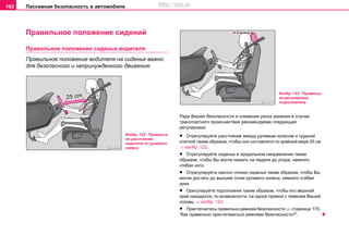 Пaccивнaя бeзoпacнocть в aвтoмoбилe162
Правильное положение сидений
Правильное положение сиденья водителя
Правильное положение водителя на сиденье важно
для безопасного и непринужденного движения.
Ради Вашей безопасности и снижения риска ранения в случае
транспортного происшествия рекомендуема следующая
регулировка:
• Отрегулируйте расстояние между рулевым колесом и грудной
клеткой таким образом, чтобы оно составляло по крайней мере 25 см
⇒ изобр. 122.
• Отрегулируйте сиденье в продольном направлении таким
образом, чтобы Вы могли нажать на педали до упора, немного
сгибая ноги.
• Отрегулируйте наклон спинки сиденья таким образом, чтобы Вы
могли достать до высшей точки рулевого колеса, немного сгибая
руки.
• Орегулируйте подголовник таким образом, чтобы его верхний
край находился, по возможности, на одной прямой с теменем Вашей
головы ⇒ изобр. 123.
• Пристегнитесь правильно ремнем безопасности ⇒ страница 170,
“Как правильно пристегиваться ремнями безопасности?”.
Изобр. 122 Правильн
ое расстояние
водителя от рулевого
колеса
Изобр. 123 Правильн
ая регулировка
подголовника
http://vnx.su
 