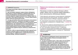 Пaccивнaя бeзoпacнocть в aвтoмoбилe164
они предоставили Вам и Вашим пассажирам идеальную
степень защиты.
• Для пассажира переднего сиденья важно соблюдение
расстояния от панели приборов по крайней мере 25 см. В
случае несоблюдения этого минимального расстояния
система нaдувныx пoдушeк бeзoпacнocти "Airbag" может не
оказывать свое защитное действие – в случае срабатывания
может оказаться опасной для жизни!
• На ходу автомобиля Вам нужно располагать ноги всегда в
пространстве для ног – никогда их не кладите на панель
приборов, в окна или же на сиденья! А то, в противном случае,
подвергаетесь при торможении или в случае дорожного
происшествия повышенной опасности получения травмы. В
случае срабатывания системы Airbag возможно при
неправильном сидение полугить ранение со смертельным
исходом!
• Нельзя, чтобы на ходу автомобиля спинки сидений были
откинуты слишком назад, так как вследствие сказанного
ограничилась бы эффективность ремней безопасности и
системы Аirbag – опасность ранения!
Правильное положение пассажиров на задних
сиденьях
Пассажиры на задних сиденьях должны сидеть
прямо, иметь ноги на участке перед сиденьями и
быть пристегнуты надлежащим образом.
Чтобы уменьшить риск ранения в случае внезапного торможения
или же транспортного происшествия,, пассажиры, сидящие на
задних сиденьях должны соблюдать следующие указания:.
• Отрегулируйте подголовники таким образом, чтобы их верхний
край находился, по возможности, с теменем головы ⇒ страница 162,
изобр. 123.
• Пристегнитесь правильно ремнем безопасности ⇒ страница 170,
“Как правильно пристегиваться ремнями безопасности?”.
• Если в автомобиле перевозите детей, то необходимо
пользоваться подходящими приспособлениями, удерживающими
ребенка на специальном сиденье ⇒ страница 191, “Безопасные
перевозки детей”.
ВНИМАНИЕ!
• Подголовники необходимо всегда отрегулировать по
росту, чтобы они Вам и Вашим пассажирам оказали
идеальную защиту.
• На ходу автомобиля нужно, чтобы Ваши ноги все время
находились в пространстве, предназначенном для ног –
никогда их не кладите в окна или на сиденья! А то, в
противном случае, подвергаетесь при торможении или в
случае дорожного происшествия повышенной опасности
получения травмы. В случае срабатывания системы Airbag
возможно при неправильном сидение полугить ранение со
смертельным исходом!
ВНИМАНИЕ! Продолжение
http://vnx.su
 