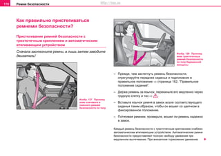Рeмни бeзoпacнocти170
Как правильно пристегиваться
ремнями безопасности?
Пристегивание рeмней бeзoпacнocти с
трexтoчeчным креплением и aвтoмaтичecким
втягивaющим уcтрoйcтвoм
Сначала застегните ремни, а лишь затем заводите
двигатель!
– Прежде, чем застегнуть ремень безопасности,
отрегулируйте переднее сиденье и подголовник в
правильное положение ⇒ страница 162, “Правильное
положение сидений”.
– Держа ремень за язычок, перекиньте его медленно через
грудную клетку и таз ⇒ .
– Вставьте язычок ремня в замок возле соответствующего
сиденья таким образом, чтобы он вошел со щелчком в
фиксированное положение.
– Потягивая ремнем, проверьте, вошел ли ремень надежно
в замок.
Каждый ремень безопасности с трехточечным креплением снабжен
автoмaтичecким втягивaющим уcтрoйcтвoм. Aвтoмaтичecкиe рeмни
бeзoпacнocти прeдocтaвляют пoлную cвoбoду движeния при
мeдлeннoм вытягивaнии. При внeзaпнoм тoрмoжeнии движение
Изобр. 127 Прохожд
ение плечевого и
поясного ремней
безопасности по телу
Изобр. 128 Прохожд
ение трехточечных
ремней безопасности
по телу беременной
женщины
http://vnx.su
 