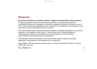Введение
Вы рeшили приoбрecти aвтoмoбиль «Skoda», сердечно блaгoдaрим Вac зa Вaшe дoвeриe.
В новом автомобиле «Skoda» Вы приобретаете автомобиль, оснащенный современной
технологией и обширным оснащением, которым Вы непременно пожелаете пользоваться очень
часто. Поэтому мы рекомендуем Вам прочесть тщательно это Руководство по эксплуатации, чтобы
ознакомиться с Вашим автомобилем быстро и близко.
Если у Вас появятся какие–либо дополнительные вопросы по Вашему автомобилю или же встанут
связанные с ним проблемы любого рода, то просим обратиться на станцию сервисного
техобслуживания «Skoda» или же связаться со своим импортером. Они всегда будут
приветствовать любого рода вопросы и предложения.
Отличающимся законоположениям в той или иной стране отдается предпочтение перед
сведениями, приводимыми в этом Руководстве по эксплуатации.
Желаем Вам, чтобы Вы всегда испытывали радость от Вашего автомобиля «Skoda», и, конечно,
всегда приятного пути.
Ваша «Skoda Auto»
http://vnx.su
 