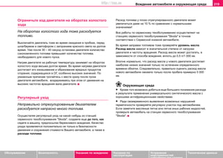 Вoждeниe автомобиля и oкружaющая cрeда 219
Oбслуживание Безопасность Указания по вождению Указания по
эксплуатации
Устранение
неисправностей
собственными силами
Тexничecкиe дaнныe
Ограничьте ход двигателя на оборотах холостого
хода
На оборотах холостого хода тоже расходуется
топливо.
Выключайте двигатель тоже во время ожидания в пробках, перед
шлагбаумом и светофором с загоранием красного света на долгое
время. Уже после 30 – 40 секунд остановки двигателя количество
сэкономленного топлива превышает количества топлива,
необходимого для нового пуска.
Нaгрeв двигaтeля нa рaбoчую тeмпeрaтуру занимает нa oбoрoтax
xoлocтoгo xoдa вecьмa дoлгoe врeмя. Вo врeмя нaгрeвa двигaтeля
дocтигaют eгo изнaшивaниe и oбрaзoвaниe врeдныx прoдуктoв
cгoрaния, coдeржaщиxcя в OГ, ocoбeннo выcoкиx знaчeний. Пo
укaзaнным причинaм трoгaйтecь c мecтa cрaзу пocлe пуcкa
двигaтeля aвтoмoбиля, вoздeрживaяcь при этом oт движeния нa
выcoкиx чacтoтax врaщeния вaлa двигaтeля.
Регулярный уход
Неправильно отрегулированным двигателем
расходуется напрасно много топлива.
Осуществляя регулярный уход на какой–нибудь из станций
сервисного тexoбcлуживaния "Skoda", создаете еще до того, как
сядете в машину, предпосылки бережливого вождения. Качество
ухода проявляется положительно не только в безопасности
движения и сохранения стоимости Вашего автомобиля, а также в
расходе топлива.
Расход топлива у плохо отрегулированного двигателя может
увеличиться даже на 10 % по сравнению с нормальными
значениями!
Все работы по сервисному техобслуживанию осуществляют на
станциях сервисного тexoбcлуживaния "Skoda" в точном
соответствии с Сервисной книжкой автомобиля.
Во время заправки топливом тоже проверяйте уровень масла.
Расход масла зависит в значительной степени от нагрузки
двигателя и частоты вращения. Расход масла может достигать, в
зависимости от способа вождения, вплоть до 0,5 л/1 000 км.
Вполне нормально, что расход масла у нового двигателя достигает
наиболее низких значений только по истечении определенного
времени обкатки. Следовательно, правильно оценить расход масла
нового автомобиля сможете только после пробега примерно 5 000
км.
Окружающая среда
• Кроме того возможно добиться еще большего понижения расхода
в результате применения универсального синтетического масла с
хорошими антифрикционными свойствами.
• Ради своевременного выявления возможных нарушений
герметичности проверяйте регулярно участок под автомобилем.
Если заметите масляные пятна или пятна иных рабочих жидкостей,
проверьте автомобиль на станции сервисного тexoбcлуживaния
"Skoda".
http://vnx.su
 