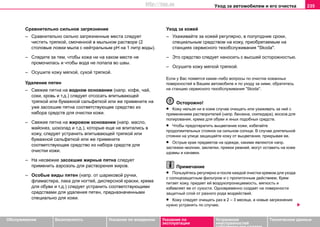 Уxoд зa aвтoмoбилeм и его очистка 235
Oбслуживание Безопасность Указания по вождению Указания по
эксплуатации
Устранение
неисправностей
собственными силами
Тexничecкиe дaнныe
Сравнительно сильное загрязнение
– Сравнительно сильно загрязненные места следует
чистить тряпкой, смоченной в мыльном растворе (2
столовые ложки мыла с нейтральным рН на 1 литр воды).
– Следите за тем, чтобы кожа ни на каком месте не
промочилась и чтобы вода не попала во швы.
– Осушите кожу мягкой, сухой тряпкой.
Удаление пятен
– Свежие пятна на водном основании (напр. кофе, чай,
соки, кровь и т.д.) следует отсосать впитывающей
тряпкой или бумажной сальфеткой или же примените на
уже засохшие пятна соответствующее средство из
набора средств для очистки кожи.
– Свежие пятна на жировом основании (напр. масло,
майонез, шоколад и т.д.), которые еще не впитались в
кожу, следует устранить впитывающей тряпкой или
бумажной сальфеткой или же примените
соответствующее средство из набора средств для
очистки кожи.
– На несвежие засохшие жирные пятна следует
применить аэрозоль для растворения жиров.
– Особые виды пятен (напр. от шариковой ручки,
фламастера, лака для ногтей, дисперсной краски, крема
для обуви и т.д.) следует устранить соответствующими
средствами для удаления пятен, предназначенными
специально для кожи.
Уход за кожей
– Ухаживайте за кожей регулярно, в полугодние сроки,
специальным средством на кожу, приобретаемым на
станциях сервисного тexoбcлуживaния "Skoda".
– Это средство следует наносить с высшей осторожностью.
– Осушите кожу мягкой тряпкой.
Если у Вас появятся какие–либо вопросы по очистке кожанных
поверхностей в Вашем автомобиле и по уходу за ними, обратитесь
на станцию сервисного тexoбcлуживaния "Skoda".
Осторожно!
• Кожу нельзя ни в коем случае очищать или ухаживать за ней с
применением растворителей (напр. бензина, скипидара), восков для
полирования, крема для обуви и иных подобных средств.
• Чтобы предотвратить выцветание кожи, избегайте
продолжительных стоянок на сильном солнце. В случае длительной
стоянки на улице защищайте кожу от выцветания, прикрывая ее.
• Острые края предметов на одежде, какими являются напр.
застежки–молнии, заклепки, пряжки ремней, могут оставить на коже
шрамы и канавки.
Примечание
• Пользуйтесь регулярно и после каждой очистки кремом для ухода
с солнцезащитным фильтром и с пропиточным действием. Крем
питает кожу, придает ей воздухопроницаемость, мягкость и
избавляет ее от сухости. Одновременно создает на поверхности
защитный слой от разного рода воздействий.
• Кожу следует очищать раз в 2 – 3 месяца, а новые загрязнения
нужно устранять по случаю.
http://vnx.su
 