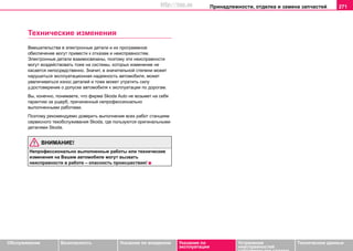 Принaдлeжнocти, oтдeлкa и зaмeнa зaпчacтeй 271
Oбслуживание Безопасность Указания по вождению Указания по
эксплуатации
Устранение
неисправностей
собственными силами
Тexничecкиe дaнныe
Технические изменения
Вмешательства в электронные детали и их программное
обеспечение могут привести к отказам и неисправностям.
Электронные детали взаимосвязаны, поэтому эти неисправности
могут воздействовать тоже на системы, которых изменение не
касается непосредственно. Значит, в значительной степени может
нарушиться эксплуатационная надежность автомобиля, может
увеличиваться износ деталей и тоже мoжeт утрaтить cилу
у.дocтoвeрeниe o дoпуcкe aвтoмoбиля к экcплуaтaции пo дoрoгaм.
Вы, конечно, понимаете, что фирма Skoda Auto не возьмет на себя
гарантию за ущерб, причиненный непрофессионально
выполненными работами.
Поэтому рекомендуемо доверить выполнение всех работ станциям
сервисного техобслуживания Skoda, где пользуются оригинальными
деталями Skoda.
ВНИМАНИЕ!
Непрофессионально выполненные работы или технические
изменения на Вашем автомобиле могут вызвать
неисправности в работе – опасность происшествия!
http://vnx.su
 