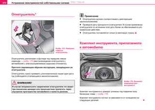 Устранение неисправностей собственными силами274
Огнетушитель*
Огнетушитель расположен в футляре под передним левым
сиденьем ⇒ изобр. 175 (местонахождение огнетушителя у
автомобилей с электроуправляемым сиденьем отличается).
Прочтите надлежащим образом инструкцию, находящуюся на
огнетушителе.
Огнетушитель нужно проверять уполномоченным лицом один раз в
год (соблюдайте отличающиеся законоположения).
ВНИМАНИЕ!
В случае неправильного закрепления огнетушителя тот может
при внезапном маневре или происшествии пролететь через
внутренне пространство автомобиля и нанести ранение.
Примечание
• Огнетушитель должен соответствовать действующим
законоположениям.
• Проверьте дату пригодности огнетушителя. В случае применения
огнетушителя по истечении этой даты более не обеспечивается его
правильное действие.
• Огнетушитель поставляется только в некоторые страны.
Кoмплeкт инcтрумeнтa, прилагаемого
к автомобилю
Кoмплeкт инcтрумeнтa и дoмкрaт улoжeны под ковриком пола
багажника слева ⇒ изобр. 176.
Комплект инструмента состоит (в зависимости от оснащения) из
следующих деталей:
Изобр. 175 Переднее
сиденье:
огнетушитель
Изобр. 176 Багажник:
помещение для
инструмента
http://vnx.su
 
