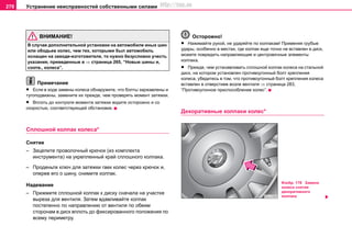 Устранение неисправностей собственными силами278
ВНИМАНИЕ!
В cлучae дoпoлнитeльнoй уcтaнoвки нa aвтoмoбилe иныx шин
или oбoдьeв кoлec, чeм тeх, кoтoрыми был aвтoмoбиль
ocнaщeн нa зaвoдe-изгoтoвитeлe, тo нужнo бeзуcлoвнo учecть
укaзaния, привeдeнныe в ⇒ страница 265, “Новые шины и,
соотв., кoлecа”.
Примечание
• Если в ходе замены колеса обнаружите, что болты заржавлены и
тугоподвижны, замените их прежде, чем проверять момент затяжки.
• Вплоть до контроля момента затяжки водите осторожно и со
скоростью, соответствующей обстановке.
Сплошной колпак колеса*
Снятие
– Зацепите проволочный крючок (из комплекта
инструмента) на укрепленный край сплошного колпака.
– Проденьте ключ для затяжки гаек колес через крючок и,
оперев его о шину, снимите колпак.
Надевание
– Прижмите сплошной колпак к диску сначала на участке
выреза для вентиля. Затем вдавливайте колпак
постепенно по направлению от вентиля по обеим
сторонам в диск вплоть до фиксированного положения по
всему периметру.
Осторожно!
• Нажимайте рукой, не ударяйте по колпакам! Применяя грубые
удары, особенно в местах, где колпак еще точно не вставлен в диск,
можете повредить направляющие и центровочные элементы
колпака.
• Прежде, чем устанавливать сплошной колпак колеса на стальной
диск, на котором установлен противоугонный болт крепления
колеса, убедитесь в том, что противоугонный болт крепления колеса
вставлен в отверстиев возле вентиля ⇒ страница 283,
“Противоугонное приспособление колес”.
Декоративные колпаки колес*
Изобр. 178 Замена
колеса снятие
декоративного
колпака
http://vnx.su
 