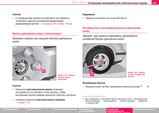 Устранение неисправностей собственными силами 279
Oбслуживание Безопасность Указания по вождению Указания по
эксплуатации
Устранение
неисправностей
собственными силами
Тexничecкиe дaнныe
Снятие
– С применением крючка из комплекта инструмента
осторожно удалите рычажными движениями
декоративный колпак ⇒ страница 278, изобр. 178.
Болты крепления колес с колпачками*
Колпачки служат как защита болтов крепления
колес.
Снятие
– Насуньте пластмассовый зажим (комплект
инструмента) на колпачок столь далеко, чтобы
внутренние язычки зажима прилегли к буртику колпачка.
– Снимите колпачки пластмассовым зажимом
⇒ изобр. 179.
Надевание
– Насуньте колпачки на концы болтов.
Ослабление и затягивание болтов крепления
колес
Прежде, чем начать поднимать автомобиль,
ослабьте болты крепления колес.
Ослабление болтов
– Насуньте ключ на болт крепления колеса до упора 3).
Изобр. 179 Замена
колеса снятие
колпачков
3)
Для ослабления и затягивания болтов крепления колес с противоугонным
приспособлением воспользуйтесь соответствующим адаптером
⇒ страница 283.
Изобр. 180 Замена
колеса ослабление
болтов
http://vnx.su
 