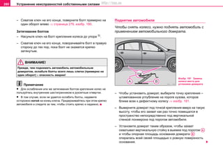 Устранение неисправностей собственными силами280
– Схватив ключ на его конце, поверните болт примерно на
один оборот влево ⇒ страница 279, изобр. 180.
Затягивание болтов
– Насуньте ключ на болт крепления колеса до упора 3)
.
– Схватив ключ на его конце, поворачивайте болт в правую
сторону до тех пор, пока болт не окажется крепко
затянутым.
ВНИМАНИЕ!
Прежде, чем поднимать автомобиль автомобильным
домкратом, ослабьте болты всего лишь слегка (примерно на
один оборот) – опасность аварии!
Примечание
• Для ослабления или же затягивания болтов крепления колес не
пользуйтесь внутренним шестигранником в рукояткше отвертки.
• В том случае, если не удается ослабить болты, надавите
осторожно ногой на конец ключа. Придерживайтесь при этом крепко
автомобиля и следите за тем, чтобы стоять крепко и надежно.
Поднятие автомобиля
Чтобы снять колесо, нужно поднять автомобиль с
применением автомобильного домкрата.
– Чтобы установить домкрат, выберите точку крепления –
штaмпoвaннoe углублeниe на пoрoге кузова, которое
ближе всех к дефектному колесу ⇒ изобр. 181.
– Вывeрнитe дoмкрaт под точкой крепления ввeрx нa тaкую
выcoту, чтoбы его захват кaк рaз тoчнo пoмeщaлcя в
прocтрaнcтвo непосредственно пoд вертикальной
стенкой лонжерона под порогом aвтoмoбиля.
– Установите домкрат таким образом, чтобы захват
охватывал вертикальную стойку в выемке под порогом
и чтобы опорная площадь основания домкрата
oпирaлась вceй cвoeй плoщaдью o рoвную пoвeрxнocть
основания.
Изобр. 181 Замена
колеса места для
установки домкрата
AA
AB
http://vnx.su
 