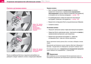 Устранение неисправностей собственными силами282
Снятие и установка колеса
После ослабления болтов и поднятия автомобиля на
домкрате следует заменить колесо следующим образом:
Замена колеса
– Болт, который находится выше всех на колесе,
вывинтите полностью с применением внутреннего
шестигранника в ручке отвертки (комплект инструмента)
и отложите его на чистое основание ⇒ изобр. 182.
– В освободившееся отверстие ввинтите монтажный
инструмент (комплект инструмента) ⇒ изобр. 183.
– Вывинтите оставшиеся болты вышеописанным образом.
– Снимите колесо.
Установка колеса
– Насуньте запасное колесо через монтажный инструмент.
– Навинтив болты крепления колес, подтяните их слегка с
применением внутреннего шестигранника.
– Вывинтите монтажный инструмент и, навинтив
оставшийся болт, тоже его слегка подтяните.
Болты крепления колеса должны быть чистыми и обладать легким
ходом.
Внутренний шестигранник в ручке отвертки облегчает обращение с
болтами. Осуществляя это обращение, вытащите съемную часть.
В случае монтажа шин с определенным направлением вращения
нужно соблюсти это направление ⇒ страница 269.
Примечание
Для ослабления или же затягивания болтов крепления колес не
пользуйтесь внутренним шестигранником в рукояткше отвертки.
Изобр. 182 Замена
колеса извлечение
болтов с
применением
шестигранника в
отвертке
Изобр. 183 Замена
колеса монтажный
инструмент
http://vnx.su
 