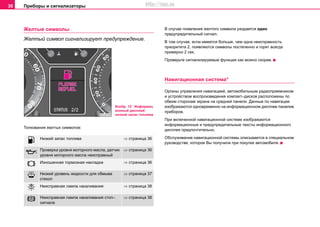 Приборы и сигнализаторы30
Желтые символы
Желтый символ сигнализирует предупреждение.
Толкования желтых символов:
В случае появления желтого символа раздается один
предупредительный сигнал.
В том случае, если имеется больше, чем одна неисправность
приоритета 2, появляются символы постепенно и горят всегда
примерно 2 сек.
Проверьте сигнализируемые функции как можно скорее.
Навигационная система*
Органы управления навигацией, автомобильным радиоприемником
и устройством воспроизведения компакт–дисков расположены по
обеим сторонам экрана на средней панели. Данные по навигации
изображаются одновременно на информационном дисплее панелив
приборов.
При включенной навигационной системе изображаются
информационные и предупредительные тексты информационного
дисплея предпочтительно.
Обслуживание навигационной системы описывается в специальном
руководстве, которое Вы получили при покупке автомобиля. Низкий запас топлива ⇒ страница 36
 Проверка уровня моторного масла, датчик
уровня моторного масла неисправный
⇒ страница 36
 Изношенная тормозная накладка ⇒ страница 36
 Низкий уровень жидкости для обмыва
стекол
⇒ страница 37
 Неисправная лампа накаливания ⇒ страница 38
 Неисправная лампа накаливания стоп–
сигнала
⇒ страница 38
Изобр. 15 Информац
ионный дисплей:
низкий запас топлива
http://vnx.su
 