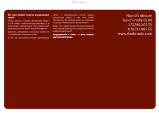 ŠkodaSuperb
SIMPLY CLEVER
РУКОВОДСТВО ПО ЭКСПЛУАТАЦИИ
Návod k obsluze
Superb rusky 05.04
S73.5610.05.75
3U0 012 003 GS
www.skoda-auto.com
Superbrusky05.04S73.5610.05.75
Вы тоже можетe помочъ окружающей
среде!
Расход топлива в Вашем автомобиле „Škoda“
и, тем самым, содержание вредных веществ в
выпускаемых отработавшых газах в решающей
мере обусловлены Вашей техникой вождения.
Шумность автомобиля и его износ зависят от
способа Вашего обращения с ним.
О том, как пользоваться Вашим автомобилем
„Škoda“ с максимальным учетом защиты
окружающей среды, а при этом ездить
економично, Вы сможете узнать на страницах
настоящего Руководсва по обслуживанию.
Кроме того следует уделять большое внимание
тем разделам Руководства, которые обозначены
симболом цветочка `.
Сотрудничайте с нами - в деие защиты
окружающейсреды.
http://vnx.su
 