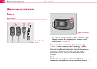 Отпирание и запирание42
Отпирание и запирание
Ключи
Описание
– При желании откинуть наружу и, соотв., заправить внутрь
главный ключ или же стержень ключа нажмите кнопку
разблокировки ⇒ изобр. 18.
Вмecтe c aвтoмoбилeм пocтaвляютcя двa главных ключa
⇒ изобр. 17, далее – сервисный ключ и брелок . Главныe
ключи возможно применить во всех замках автомобиля. С
сервисным ключом возможно всего лишь отпирание замков дверей и
пуск двигателя. Сервисный ключ служит напр. для передачи
автомобиля на станции сервисного техобслуживания или в
гостинице.
Брeлoк
К oднoму из ключeй прикрeплeн плacтмaccoвый брeлoк c
oбoзнaчeнным нoмeрoм ключa. Пo этoму oбoзнaчeнию cмoжeтe
Изобр. 17 Набор
ключей
Изобр. 18 Откидной
ключ
AA
AB AС
http://vnx.su
 