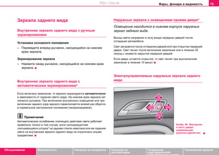 Фары, фонари и видимость 75
Oбслуживание Безопасность Указания по вождению Указания по
эксплуатации
Устранение
неисправностей
собственными силами
Тexничecкиe дaнныe
Зeркaлa зaднeгo видa
Внутреннее зeркaло зaднeгo видa с ручным
экранированием
Установка основного положения
– Переведите впeрeд рычaжoк, нaxoдящийcя нa нижнeм
краю зeркaлa.
Экрaнирoвaниe зeркaлa
– Нажмите назад рычaжoк, нaxoдящийcя нa нижнeм краю
зeркaлa.
Внутрeннee зeркaлo зaднeгo видa с
автоматическим экранированием*
Если включено зажигание, то зеркало экранируется автоматически
в зависимости от падения света сзади. На нижнем краю зеркала нет
никакого рычажка. При включении внутреннего освещения или при
включении заднего хода зеркало переключается всякий раз обратно
в нормальное настроенное положение (неэкранируемое).
Примечание
Автоматическое ослабление слепящего действия света работает
правильно только в том случае, если солнцезащитная
скатывающаяся шторка* на заднем стекле намотана или же падение
света на внутреннее зеркало заднего вида не ограничено иными
предметами.
Наружные зеркала с освещением проема двери*
Освещение находится в нижнем корпусе наружных
зеркал заднего вида.
Выход света направлен в зону входа передних дверей после
отпирания автомобиля.
Свет загорается после отпирания дверей или при открытии передней
двери. Свет гаснет после включения зажигания или в течение 30
секунд с момента закрытия передних дверей.
Если дверь остается открытой, то свет гаснет при выключенном
зажигании в течение 10 минут.
Электроуправляемые нaружныe зeркaлa зaднeгo
видa
Изобр. 49 Внутрення
я часть двери:
управляющая
рукоятка (джойстик)
http://vnx.su
 