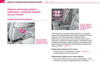 Сиденья и помещения для укладывания вещей86
Сиденье пассажира рядом с
водителем с откидной средней
частью спинки*
Откидывание и регулирование
Чтобы обеспечить лучшую комфортабельность во время
сравнительно продолжительных поездок, возможно откинуть
среднюю часть спинки сиденья пассажира рядом с
водителем, которая затем служит удобной опорой для ног
пассажира, сидящего на заднем сиденье. Положение спинки
возможно регулировать, сдвигая сиденье пассажира рядом с
водителем выключателями, находящимися в подлокотнике
задних сидений ⇒ изобр. 56.
Откидывание средней части спинки
– Потянув ручку по направлению стрелки ⇒ изобр. 55,
откиньте среднюю часть спинки вниз.
Прислонение средней части спинки обратно
– Прислоните среднюю часть спинки таким образом, чтобы
она вошла со щелчком в фиксированное положение.
Изобр. 55 Сиденье
пассажира рядом с
водителем: откидная
средняя часть спинки
Изобр. 56 Подлокотн
ик задних сидений:
управление сиденьем
пассажира рядом с
водителем
http://vnx.su
 