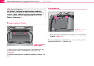 Сиденья и помещения для укладывания вещей92
места багажа или предметы не могли сдвигаться вперед,
пользуйтесь всегда подходящими закрепительными ремнями,
которые следует надежно прикрепить к ушкам для увязки. К
ушкам для увязки никогда не прикрепляйте специальное
сиденье для ребенка!
Откидной двурогий крюк
На обеих сторонах багажника расположен откидной двурогий крюк
для закрепления небольших мест багажа, напр. сумок и т.п.
⇒ изобр. 62.
На каждую сторону двурогого крюка можно повесить груз весом до 5
кг.
Боковой ящик
– Ящик откроете, поворачивая фиксаторы по направлению
стрелок ⇒ изобр. 63.
В этом ящике размещено устройство для смены компакт–дисков* и
медицинская аптечка* ⇒ страница 273
ВНИМАНИЕ! Продолжение
Изобр. 62 Откидные
двурогие крюки
Изобр. 63 Багажник:
боковой ящик
http://vnx.su
 