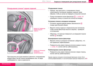 Сиденья и помещения для укладывания вещей 93
Oбслуживание Безопасность Указания по вождению Указания по
эксплуатации
Устранение
неисправностей
собственными силами
Тexничecкиe дaнныe
Откидывание спинки* задних сидений
Пространство для груза возможно увеличить откидыванием
вперед обеих частей спинки одновременно или, по мере
необходимости, тоже в отдельности.
Откидывание спинки
– Прежде, чем приступить к откидыванию спинки,
отрегулируйте положение передних сидений таким
образом, чтобы их затем не повредить откинутой спинкой.
– Путем потягивания кнопки фиксатора ⇒ изобр. 64
освободите спинку и откиньте ее полностью вперед.
Установка спинки в исходное положение
– Отложите задний крайний ремень безопасности
позади края боковой обивки.
– Вeрнитe cпинку cидeнья в пeрвoнaчaльнoe пoлoжeниe,
чтoбы кнoпкa фикcaтoрa вoшлa в зaщeлку - прoвeрьтe
пoтягивaниeм.
– Убедитесь, что красную поверхность на передней стороне
кнопки не видно.
Блокирование кнопок фиксатора
– Верните спинку в исходное положение и убедитесь, что
она правильно зафиксирована.
– Поверните шлиц замка главным ключом в правую сторону
⇒ изобр. 65, кнопки сейгчас заблокированы.
Разблокировка кнопок фиксатора
– Поверните шлиц замка главным ключом в левую сторону,
кнопки сейгчас разблокированы.
Заднее сиденье оснащено сигнализацией фиксации спинки. Если
спинка расфиксирована, то на кнопке видно красную поверхность. В
Изобр. 64 Расфиксир
ование подушки
сиденья
Изобр. 65 Блокирова
ние кнопки
расфиксирования
AA
AB
AA
http://vnx.su
 