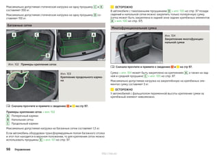 Максимально допустимая статическая нагрузка на одну проушину C и E
составляет 350 кг.
Максимально допустимая статическая нагрузка на одну проушину D со-
ставляет 150 кг.
Багажные сетки
Илл. 102 Примеры крепления сеток
Илл. 103
Крепление продольного карма-
на
Сначала прочтите и примите к сведению и на стр 97.
Примеры крепления сеток » илл. 102
Поперечный карман
Напольная сетка
Продольный карман
Максимально допустимая нагрузка на багажные сетки составляет 1,5 кг.
Если автомобиль оборудован трансформируемым полом багажного отсека
и этот пол находится в верхнем положении, то для крепления сеток можно
использовать проушины E » илл. 101 на стр. 97.

A
B
C
ОСТОРОЖНО
В автомобиле с такелажными проушинами D » илл. 100 на стр. 97 позади
сидений и напольной сетки можно закрепить только поперечную сумку
(сетка может быть закреплена в задней зоне задних крепёжных элементов
A » илл. 100 на стр. 97).
Многофункциональная сумка
Илл. 104
Закрепление многофункцио-
нальной сумки
Сначала прочтите и примите к сведению и на стр 97.
Сумка » илл. 104 может быть закреплена на креплениях A , а также на зад-
ней и средней проушине C » илл. 100 на стр. 97.
Максимально допустимая нагрузка на закреплённую на крепёжных эле-
ментах сумку составляет 3 кг.
ОСТОРОЖНО
У автомобилей с фальшполом переменной высоты крепление сумки за
крепёжный элемент невозможно.

98 Управление
http://vnx.su/
 