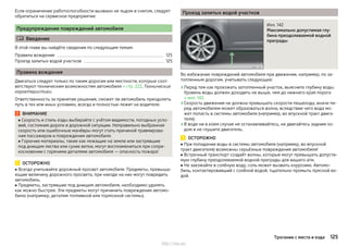 Если ограничение работоспособности вызвано не льдом и снегом, следует
обратиться на сервисное предприятие.
Предупреждение повреждений автомобиля
 Введение
В этой главе вы найдёте сведения по следующим темам:
Правила вождения 125
Проезд залитых водой участков 125
Правила вождения
Двигаться следует только по таким дорогам или местности, которые соот-
ветствуют техническим возможностям автомобиля » стр. 222, Технические
характеристики.
Ответственность за принятие решения, сможет ли автомобиль преодолеть
путь в тех или иных условиях, всегда и полностью лежит на водителе.
ВНИМАНИЕ
■ Скорость и стиль езды выбирайте с учётом видимости, погодных усло-
вий, состояния дороги и дорожной ситуации. Неправильно выбранная
скорость или ошибочные манёвры могут стать причиной травмирова-
ния пассажиров и повреждения автомобиля.
■ Горючие материалы, такие как лежащие на земле или застрявшие
под днищем листва или сухие ветки, могут воспламениться при сопри-
косновении с горячими деталями автомобиля — опасность пожара!
ОСТОРОЖНО
■ Всегда учитывайте дорожный просвет автомобиля. Предметы, превыша-
ющие величину дорожного просвета, при наезде на них могут повредить
автомобиль.
■ Предметы, застрявшие под днищем автомобиля, необходимо удалять
как можно быстрее. Эти предметы могут причинить повреждения автомо-
билю (например, деталям топливной или тормозной системы).
Проезд залитых водой участков
Илл. 142
Максимально допустимая глу-
бина преодолеваемой водной
преграды
Во избежание повреждений автомобиля при движении, например, по за-
топленным дорогам, учитывать следующее:
›Перед тем как проезжать затопленный участок, выясните глубину воды.
Уровень воды должен доходить не выше, чем до нижнего края порога
» илл. 142.
›Скорость движения не должна превышать скорости пешехода, иначе пе-
ред автомобилем может образоваться волна, вследствие чего вода мо-
жет попасть в системы автомобиля (например, во впускной тракт двига-
теля).
›В воде ни в коем случае не останавливайтесь, не двигайтесь задним хо-
дом и не глушите двигатель.
ОСТОРОЖНО
■ При попадании воды в системы автомобиля (например, во впускной
тракт двигателя) возможны серьёзные повреждения автомобиля!
■ Встречный транспорт создаёт волны, которые могут превышать допусти-
мую глубину преодолеваемой водной преграды для вашего а/м.
■ Не заезжайте в солёную воду, соль может вызвать коррозию. Автомо-
биль, контактировавший с солёной водой, тщательно промыть пресной во-
дой.
125Трогание с места и езда
http://vnx.su/
 