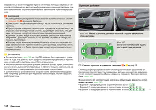 Парковочный ассистент (далее просто система) с помощью звуковых сиг-
налов и сообщений на дисплее информационно-командной системы при-
влекает внимание к препятствиям вблизи автомобиля при маневрирова-
нии.
ВНИМАНИЕ
■ Соблюдайте общие правила использования вспомогательных систем
» страница 126, в разделе Введение.
■ Движущиеся люди или предметы могут не распознаваться датчиками
системы.
■ В ряде случаев поверхности некоторых предметов и одежды могут не
отражать излучение датчиков системы. Существует опасность, что дат-
чики системы не смогут распознать такие предметы или людей.
■ Датчики системы могут испытывать помехи от внешних источников
излучения. Существует опасность, что датчики системы не смогут рас-
познать препятствия.
■ Поэтому перед маневрированием убедитесь в том, что спереди и по-
зади автомобиля нет препятствий меньшего размера, например камня,
тонкого столба и т. п. Такое препятствие может не распознаваться дат-
чиками системы.
ОСТОРОЖНО
■ Датчики системы » илл. 146 на стр. 132 должны быть чистыми от грязи,
снега и льда и не должны быть закрыты никакими предметами, в против-
ном случае работа системы может быть ограничена.
■ Неблагоприятные погодные условия (сильный дождь, туман, очень низ-
кие или очень высокие температуры и т. п.) могут мешать нормальной ра-
боте системы — «неправильное распознавание препятствия».
■ Дополнительно установленное в задней части автомобиля оборудова-
ние, например крепление для перевозки велосипедов, может нарушать
работу системы.
Принцип действия
Илл. 146 Место установки датчиков на левой стороне автомобиля:
спереди/сзади
Илл. 147
Зона чувствительности и даль-
ность действия датчиков
Сначала прочтите и примите к сведению и на стр 132.
С помощью ультразвуковых волн система рассчитывает расстояние от
бампера до препятствия. Ультразвуковые датчики находятся, в зависимо-
сти от комплектации автомобиля, в заднем и переднем бамперах автомо-
биля » илл. 146.
В зависимости от комплектации возможны следующие варианты испол-
нения системы » илл. 147:
▶ Вариант 1: предупреждение о препятствиях в зонах C , D .
▶ Вариант 2: предупреждение о препятствиях в зонах A , B , C , D .
▶ Вариант 3: предупреждение о препятствиях в зонах A , B , C , D , E . 

132 Движение
http://vnx.su/
 