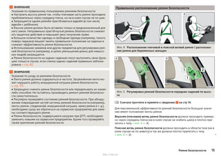ВНИМАНИЕ
Указания по правильному пользованию ремнями безопасности
■ Настроить высоту ремня так, чтобы плечевая часть ремня проходила
приблизительно через середину плеча, но ни в коем случае не по шее.
■ Запрещается одним ремнём пристёгиваться вдвоём (в том числе,
вдвоём с ребёнком).
■ Язычок ремня должен быть вставлен только в предназначенный для
него замок. Неправильно пристёгнутый ремень безопасности снижает
его защитное действие и повышает риск получения травм.
■ Большое количество одежды и свободная одежда (например, пальто
поверх пиджака) мешает занять правильное положение на сиденье и
снижает эффективность ремня безопасности.
■ Использование зажимов или других предметов для регулировки рем-
ней безопасности (например, в целях уменьшения длины для невысо-
ких людей) запрещается.
■ Ремни безопасности на задних сиденьях могут выполнять свою функ-
цию только в случае, если спинка задних сидений правильно заблоки-
рована » стр. 82.
ВНИМАНИЕ
Указания по уходу за ремнями безопасности
■ Лента ремня должна содержаться в чистоте. Загрязнённая лента мо-
жет нарушить работу инерционной катушки ремня безопасности
» стр. 177.
■ Запрещено снимать ремни безопасности или переделывать их каким-
либо способом. Не пытайтесь производить ремонт ремней безопасно-
сти самостоятельно.
■ Регулярно проверяйте состояние ремней безопасности. При обнару-
жении повреждений частей системы ремней безопасности (например,
ленты ремня, соединений, инерционной катушки, замка ремня и т. д.),
необходимо сразу же обратиться на сервисное предприятие для заме-
ны соответствующего ремня.
■ Ремни безопасности, подвергшиеся нагрузке при ДТП, необходимо
заменить новыми на сервисном предприятии. Кроме того проверяйте
также крепление ремней безопасности.
Правильное расположение ремня безопасности
Илл. 4 Расположение плечевой и поясной ветвей ремня / расположе-
ние ремня для беременных женщин
Илл. 5 Регулировка ремней безопасности передних сидений по высо-
те
Сначала прочтите и примите к сведению на стр 14.
Для максимальной эффективности ремней безопасности большое значе-
ние имеет положение ленты ремня.
Верхняя (плечевая) ветвь ремня безопасности должна проходить пример-
но через середину плеча (ни в коем случае не огибать шею) и плотно при-
легать к телу » илл. 4 — .
Поясная ветвь ремня безопасности должна проходить в области таза (ни в
коем случае не по животу) и так же должна плотно прилегать к телу
» илл. 4 — . 

15Ремни безопасности
http://vnx.su/
 