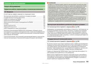Указания по использованию
Уход и обслуживание
Сервисные работы, перенастройки и технические изменения
 Введение
В этой главе вы найдёте сведения по следующим темам:
Эксплуатация автомобиля в различных погодных условиях 169
Государственный технический осмотр 169
Сервисное предприятие ŠKODA 170
Оригинальные детали ŠKODA 170
Оригинальные аксессуары и принадлежности ŠKODA 170
Спойлер 170
Защита компонентов 170
Подушки безопасности 171
Сбор и переработка старых автомобилей 171
Указания и рекомендации ŠKODA AUTO необходимо соблюдать при ис-
пользовании аксессуаров и принадлежностей, а также при проведении лю-
бых работ по перенастройке, ремонту или внесению технических измене-
ний на вашем автомобиле.
Строгое выполнение этих указаний и рекомендаций является залогом без-
опасной эксплуатации и технической исправности вашего автомобиля.
ВНИМАНИЕ
■ Работы по перенастройке, ремонту или внесению технических изме-
нений должны выполняться только на сервисном предприятии. Неква-
лифицированно выполненные работы (в том числе вмешательство
в электронные системы и программное обеспечение) могут привести
к неисправностям — опасность ДТП и повышенного износа деталей!
■ Мы рекомендуем использовать для автомобиля только официально
одобренные оригинальные аксессуары и принадлежности ŠKODA и
оригинальные детали ŠKODA. Их надёжность, безопасность и примени-
мость для вашего автомобиля гарантированы.
■ Запрещается использовать изделия, которые не были разрешены к
применению компанией ŠKODA AUTO, даже если речь может идти об
изделиях, имеющих официальное разрешение на эксплуатацию или
одобрение государственного контрольного органа.
Эксплуатация автомобиля в различных погодных условиях
Сначала прочтите и примите к сведению на стр 169.
Намереваясь эксплуатировать автомобиль в странах не с тем климатом, на
который автомобиль был рассчитан, обратитесь на дилерское предприя-
тие ŠKODA. Его сотрудники расскажут, какие меры необходимо принять,
чтобы обеспечить полную работоспособность автомобиля и не допустить
его повреждения (речь идёт, например, о замене охлаждающей жидкости,
аккумуляторной батареи и т. п.).
Государственный технический осмотр
Сначала прочтите и примите к сведению на стр 169.
Во многих странах существуют правовые нормы, требующие проведения
проверки эксплуатационной безопасности и при необходимости токсично-
сти отработавших газов автомобиля через определённые промежутки
времени. Такие проверки могут осуществляться в сервисных центрах или
на пунктах проверки, имеющих государственную аккредитацию.
Сервисное предприятие ŠKODA может подготовить ваш автомобиль к та-
кой проверке или позаботиться о её проведении.
Даже если вы предполагаете поручить подготовку вашего автомобиля к
прохождению обязательного контроля сертифицированной экспертной
организации, рекомендуем вам предварительно обсудить эти вопросы с
вашим сервисным предприятием ŠKODA.


169Уход и обслуживание
http://vnx.su/
 